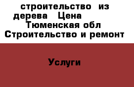 строительство  из дерева › Цена ­ 1 000 - Тюменская обл. Строительство и ремонт » Услуги   . Тюменская обл.